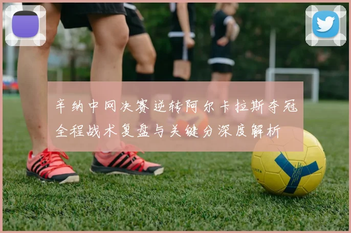 辛纳中网决赛逆转阿尔卡拉斯夺冠全程战术复盘与关键分深度解析