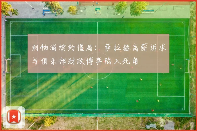 利物浦续约僵局：萨拉赫高薪诉求与俱乐部财政博弈陷入死角