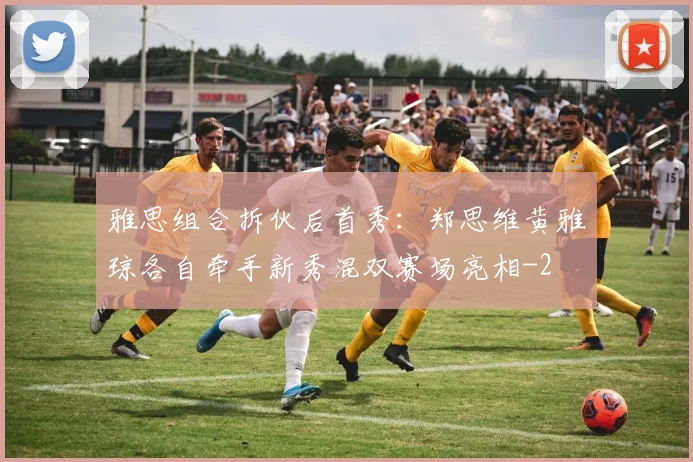 雅思组合拆伙后首秀：郑思维黄雅琼各自牵手新秀混双赛场亮相