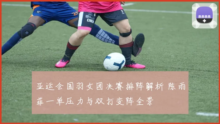 亚运会国羽女团决赛排阵解析 陈雨菲一单压力与双打变阵全景