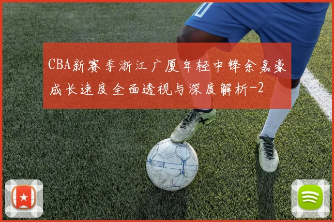 CBA新赛季浙江广厦年轻中锋余嘉豪成长速度全面透视与深度解析