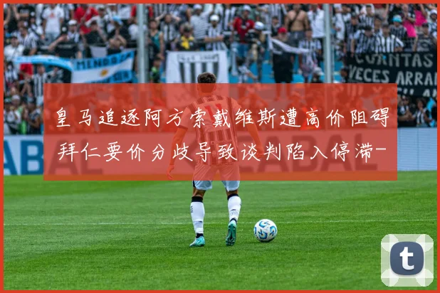 皇马追逐阿方索戴维斯遭高价阻碍 拜仁要价分歧导致谈判陷入停滞