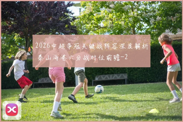 2026中超争冠关键战阵容深度解析 泰山海港六分战对位前瞻