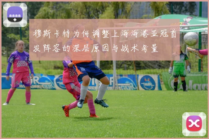 穆斯卡特为何调整上海海港亚冠首发阵容的深层原因与战术考量