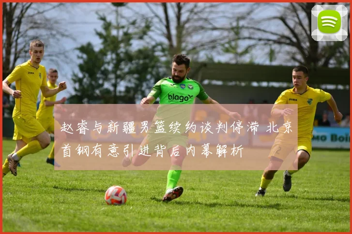 赵睿与新疆男篮续约谈判停滞 北京首钢有意引进背后内幕解析