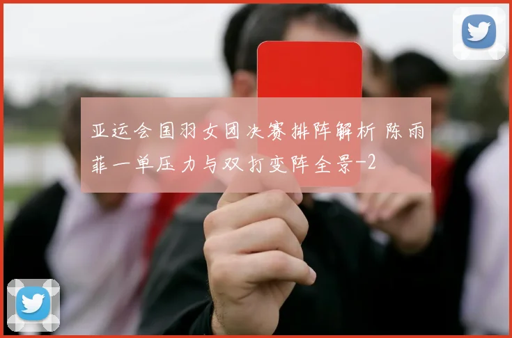 亚运会国羽女团决赛排阵解析 陈雨菲一单压力与双打变阵全景