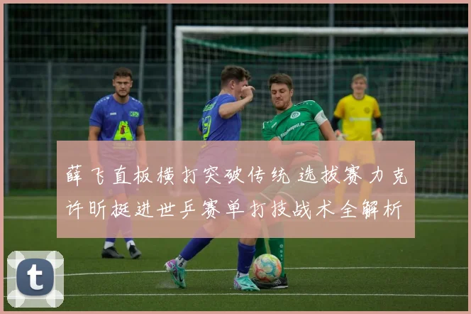 薛飞直板横打突破传统 选拔赛力克许昕挺进世乒赛单打技战术全解析