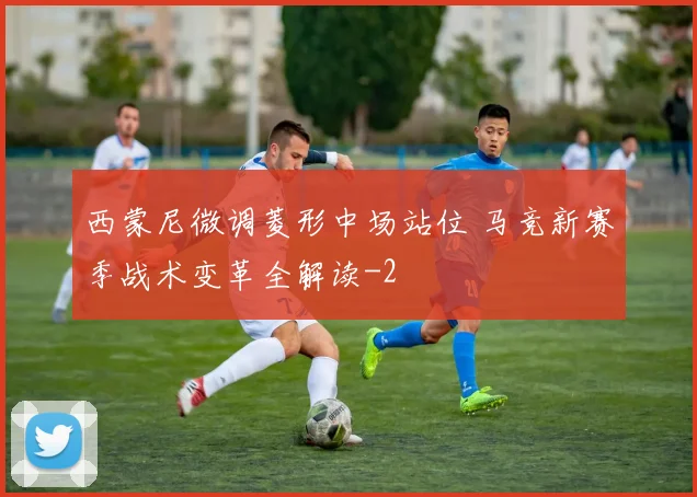 西蒙尼微调菱形中场站位 马竞新赛季战术变革全解读