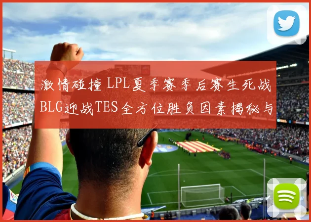激情碰撞 LPL夏季赛季后赛生死战BLG迎战TES全方位胜负因素揭秘与终极赛果预测