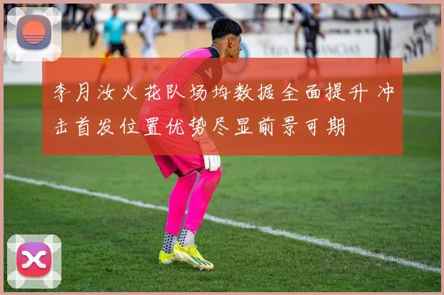 李月汝火花队场均数据全面提升 冲击首发位置优势尽显前景可期