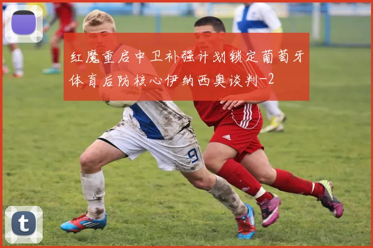 红魔重启中卫补强计划锁定葡萄牙体育后防核心伊纳西奥谈判