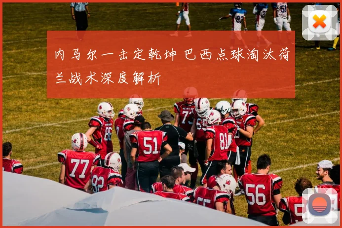 内马尔一击定乾坤 巴西点球淘汰荷兰战术深度解析
