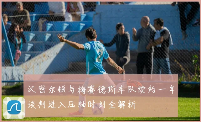 汉密尔顿与梅赛德斯车队续约一年谈判进入压轴时刻全解析
