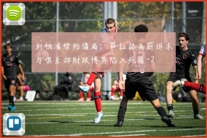 利物浦续约僵局：萨拉赫高薪诉求与俱乐部财政博弈陷入死角