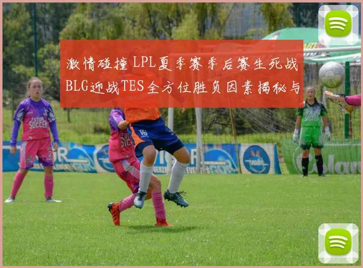 激情碰撞 LPL夏季赛季后赛生死战BLG迎战TES全方位胜负因素揭秘与终极赛果预测