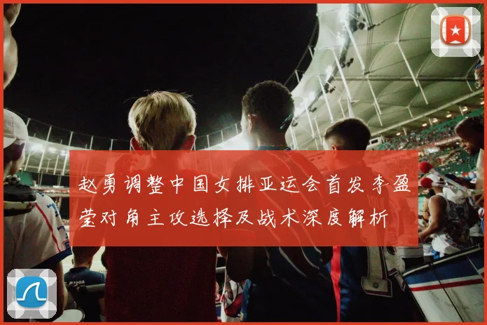 赵勇调整中国女排亚运会首发李盈莹对角主攻选择及战术深度解析