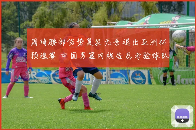 周琦腰部伤势复发无奈退出亚洲杯预选赛 中国男篮内线告急考验球队整体实力