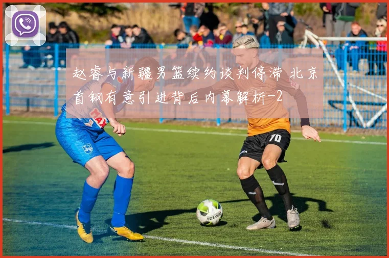 赵睿与新疆男篮续约谈判停滞 北京首钢有意引进背后内幕解析