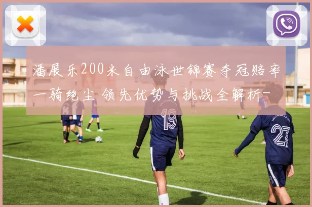 潘展乐200米自由泳世锦赛夺冠赔率一骑绝尘 领先优势与挑战全解析