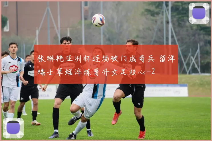 张琳艳亚洲杯连场破门成奇兵 留洋瑞士草蜢淬炼晋升女足核心