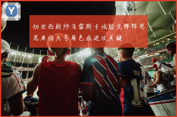 切尔西新帅马雷斯卡试验无锋阵恩昆库伪九号角色成进攻关键