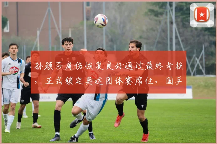 孙颖莎肩伤恢复良好通过最终考核,正式锁定奥运团体赛席位,国乒收获利好