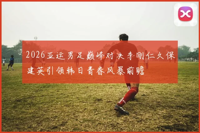 2026亚运男足巅峰对决李刚仁久保建英引领韩日青春风暴前瞻