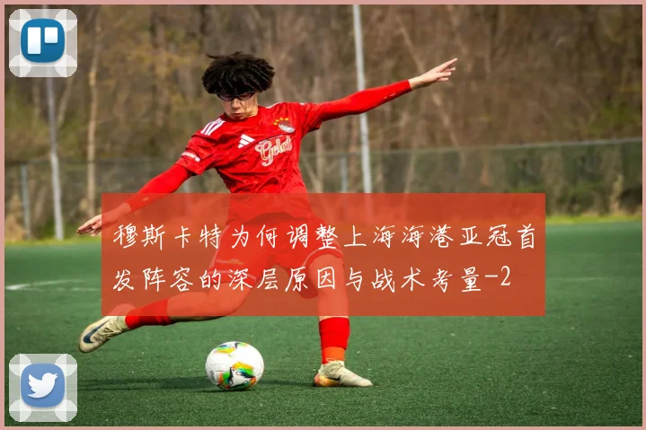 穆斯卡特为何调整上海海港亚冠首发阵容的深层原因与战术考量