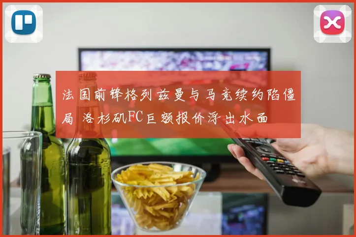 法国前锋格列兹曼与马竞续约陷僵局 洛杉矶FC巨额报价浮出水面