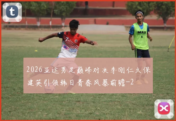 2026亚运男足巅峰对决李刚仁久保建英引领韩日青春风暴前瞻