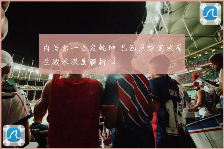 内马尔一击定乾坤 巴西点球淘汰荷兰战术深度解析