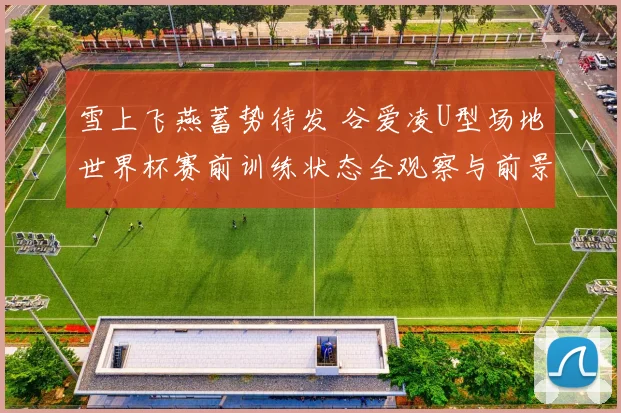 雪上飞燕蓄势待发 谷爱凌U型场地世界杯赛前训练状态全观察与前景分析
