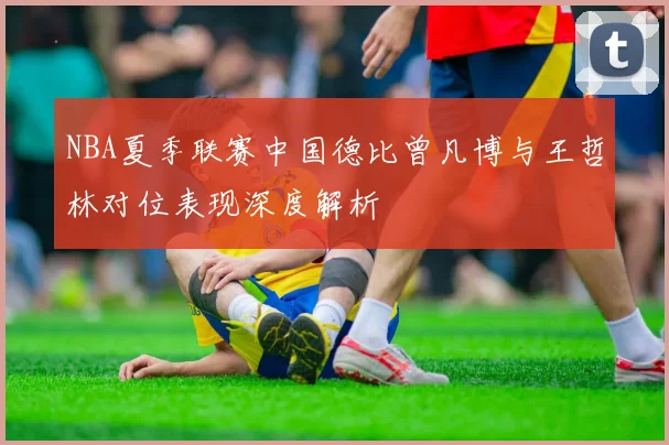 NBA夏季联赛中国德比曾凡博与王哲林对位表现深度解析