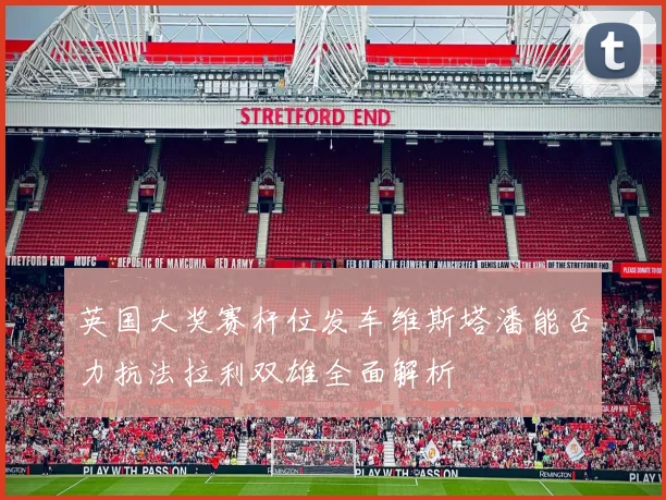 英国大奖赛杆位发车维斯塔潘能否力抗法拉利双雄全面解析