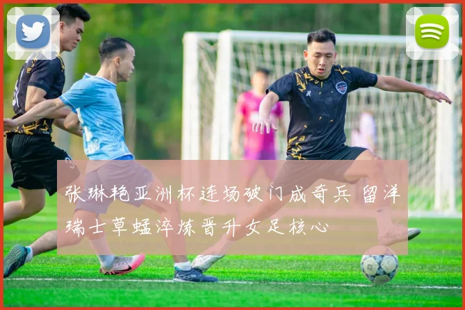 张琳艳亚洲杯连场破门成奇兵 留洋瑞士草蜢淬炼晋升女足核心