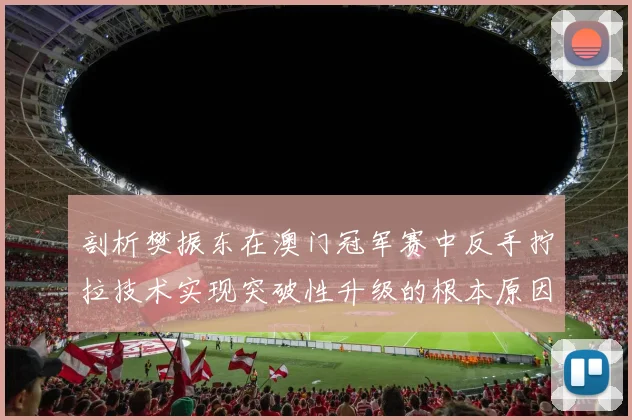 剖析樊振东在澳门冠军赛中反手拧拉技术实现突破性升级的根本原因与影响