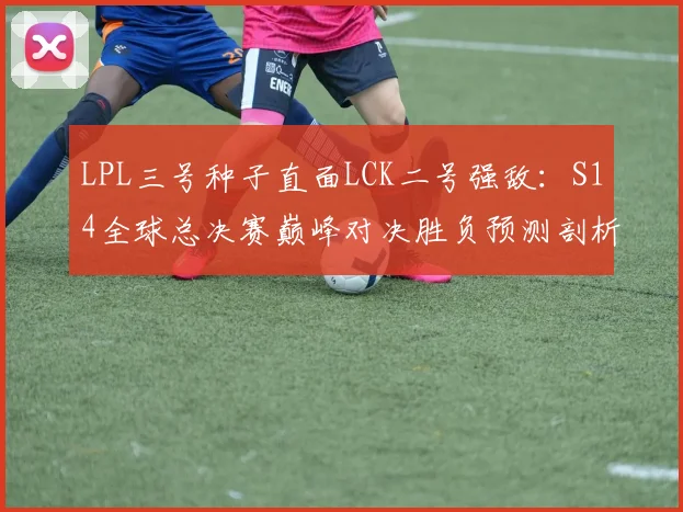 LPL三号种子直面LCK二号强敌:S14全球总决赛巅峰对决胜负预测剖析
