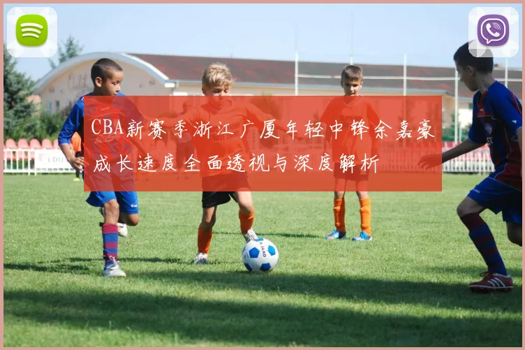 CBA新赛季浙江广厦年轻中锋余嘉豪成长速度全面透视与深度解析
