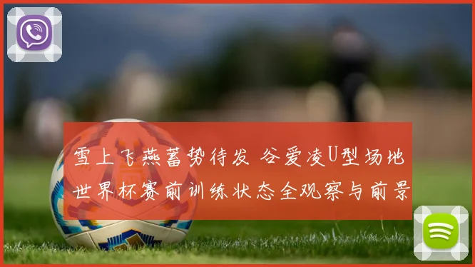 雪上飞燕蓄势待发 谷爱凌U型场地世界杯赛前训练状态全观察与前景分析