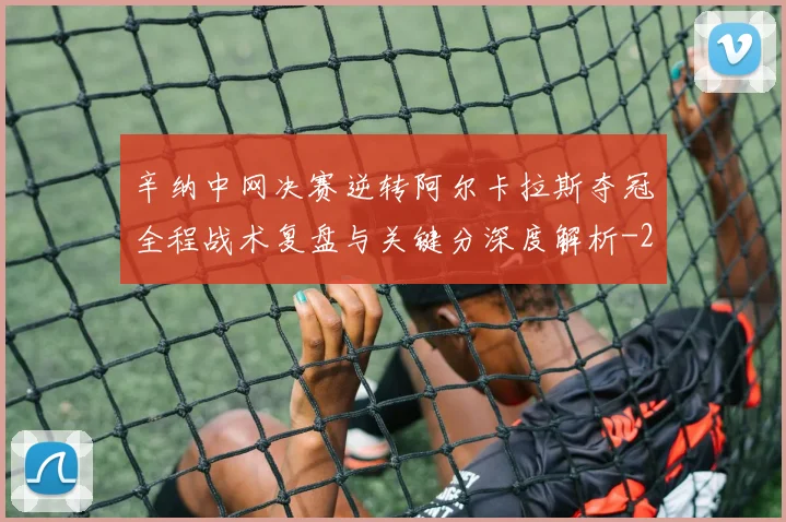 辛纳中网决赛逆转阿尔卡拉斯夺冠全程战术复盘与关键分深度解析