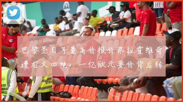 巴黎圣日耳曼高价报价弗拉霍维奇遭尤文回绝，一亿欧元要价背后转会博弈揭秘