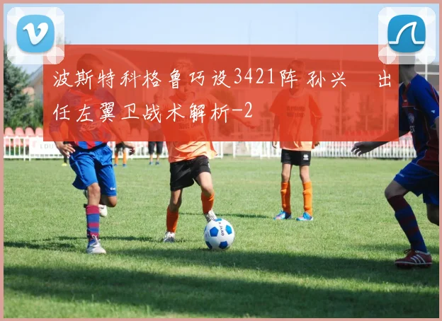 波斯特科格鲁巧设3421阵 孙兴慜出任左翼卫战术解析